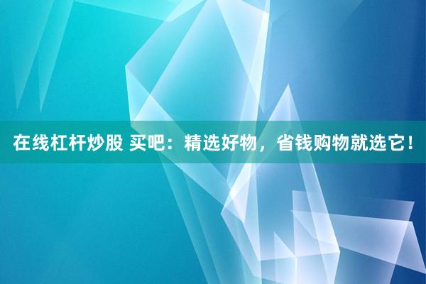 在线杠杆炒股 买吧：精选好物，省钱购物就选它！