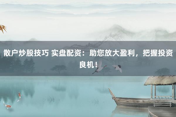 散户炒股技巧 实盘配资：助您放大盈利，把握投资良机！