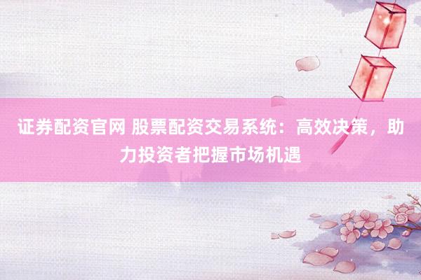 证券配资官网 股票配资交易系统：高效决策，助力投资者把握市场机遇