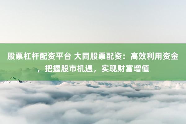 股票杠杆配资平台 大同股票配资：高效利用资金，把握股市机遇，实现财富增值