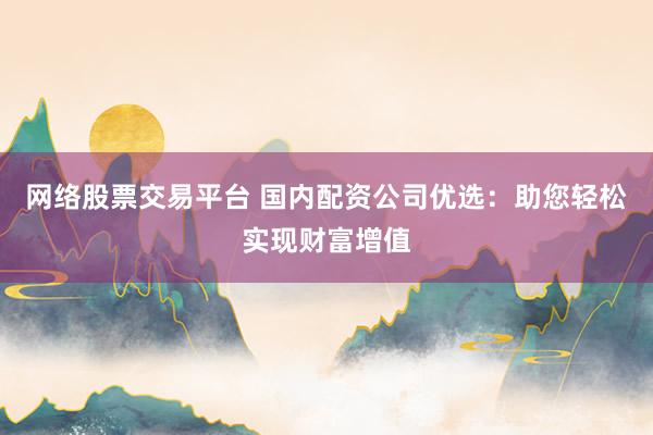 网络股票交易平台 国内配资公司优选：助您轻松实现财富增值