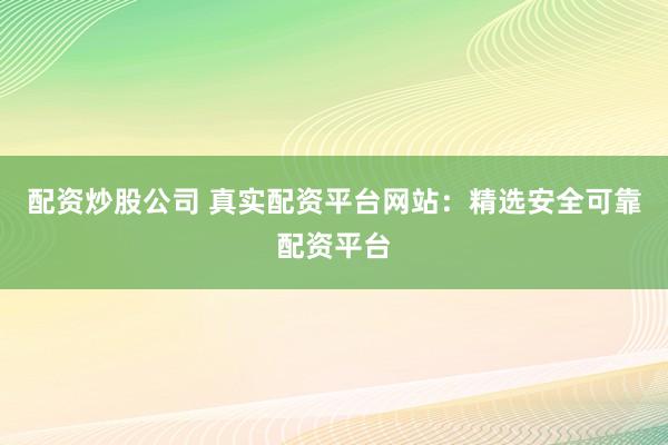 配资炒股公司 真实配资平台网站：精选安全可靠配资平台