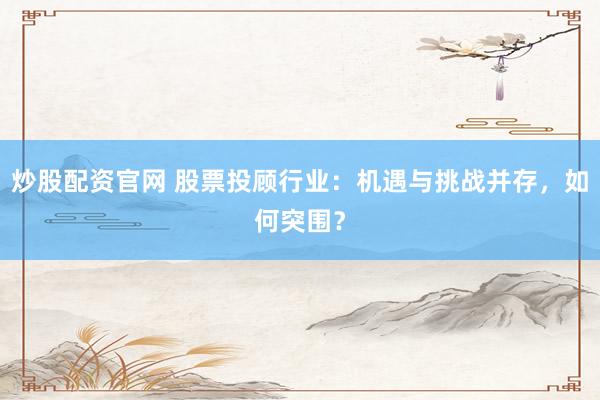 炒股配资官网 股票投顾行业：机遇与挑战并存，如何突围？