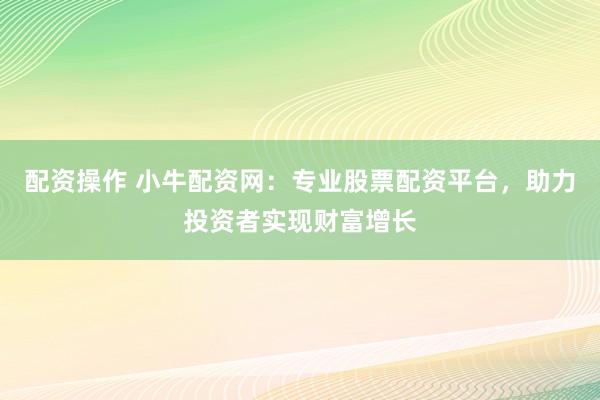 配资操作 小牛配资网：专业股票配资平台，助力投资者实现财富增长