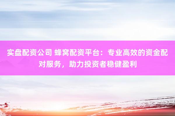 实盘配资公司 蜂窝配资平台：专业高效的资金配对服务，助力投资者稳健盈利