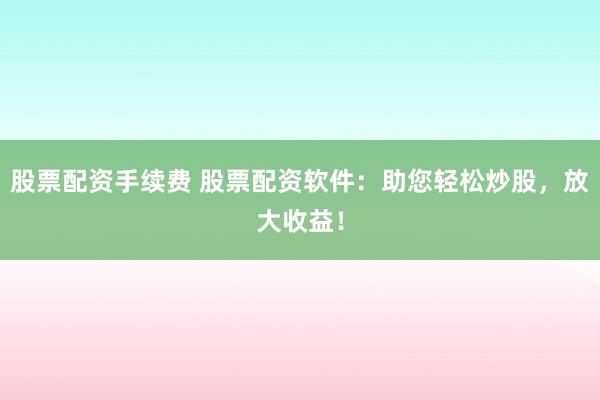 股票配资手续费 股票配资软件：助您轻松炒股，放大收益！