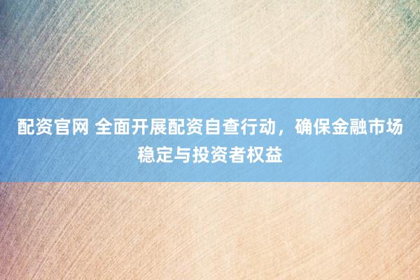 配资官网 全面开展配资自查行动，确保金融市场稳定与投资者权益