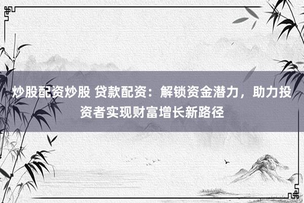 炒股配资炒股 贷款配资：解锁资金潜力，助力投资者实现财富增长新路径