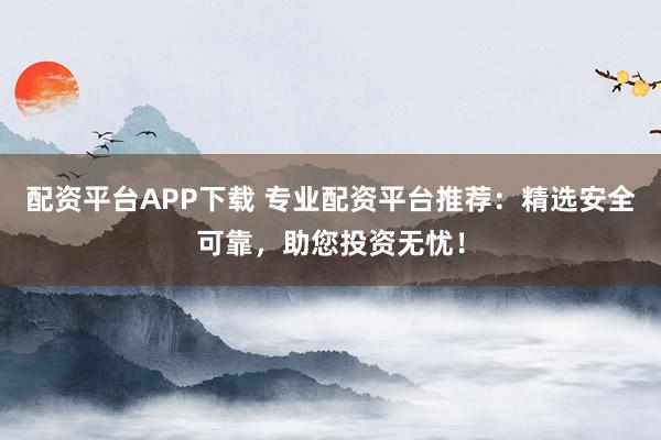 配资平台APP下载 专业配资平台推荐：精选安全可靠，助您投资无忧！