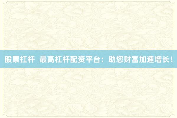 股票扛杆  最高杠杆配资平台：助您财富加速增长！
