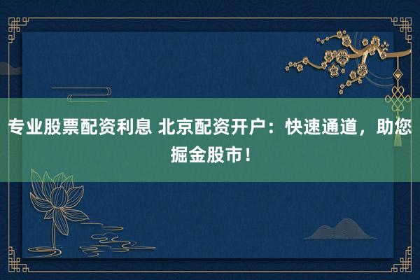 专业股票配资利息 北京配资开户：快速通道，助您掘金股市！