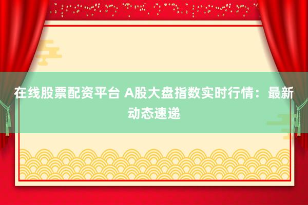 在线股票配资平台 A股大盘指数实时行情：最新动态速递