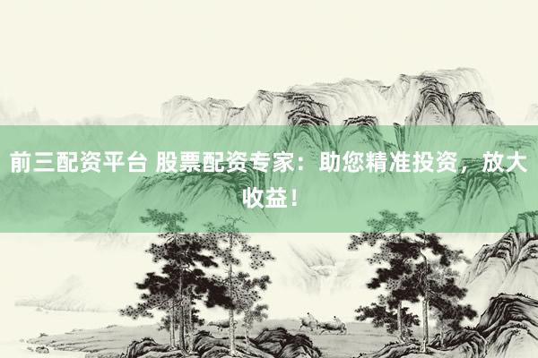前三配资平台 股票配资专家：助您精准投资，放大收益！