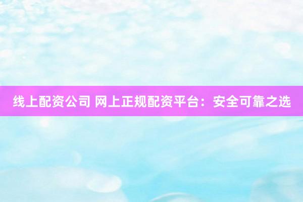 线上配资公司 网上正规配资平台：安全可靠之选