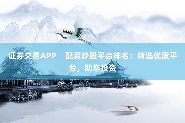 证券交易APP    配资炒股平台排名：精选优质平台，助您投资