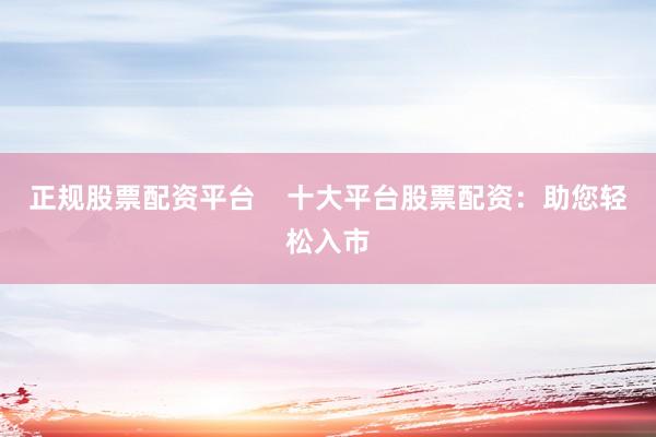 正规股票配资平台    十大平台股票配资：助您轻松入市
