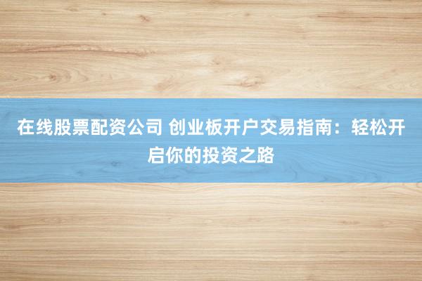 在线股票配资公司 创业板开户交易指南：轻松开启你的投资之路