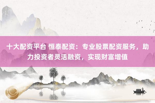 十大配资平台 恒泰配资：专业股票配资服务，助力投资者灵活融资，实现财富增值