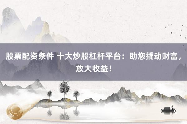 股票配资条件 十大炒股杠杆平台：助您撬动财富，放大收益！