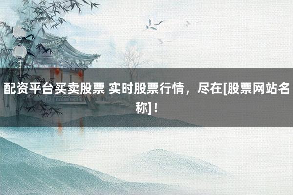 配资平台买卖股票 实时股票行情，尽在[股票网站名称]！