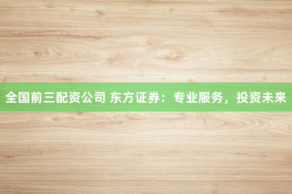 全国前三配资公司 东方证券：专业服务，投资未来