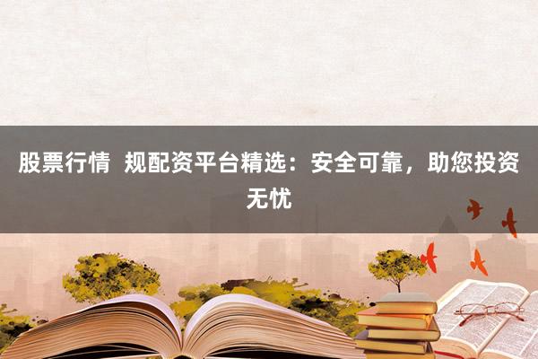 股票行情 规配资平台精选:安全可靠,助您投资无忧