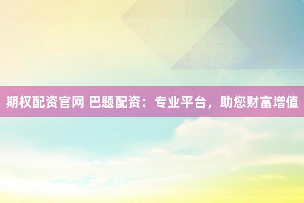 期权配资官网 巴题配资:专业平台,助您财富增值
