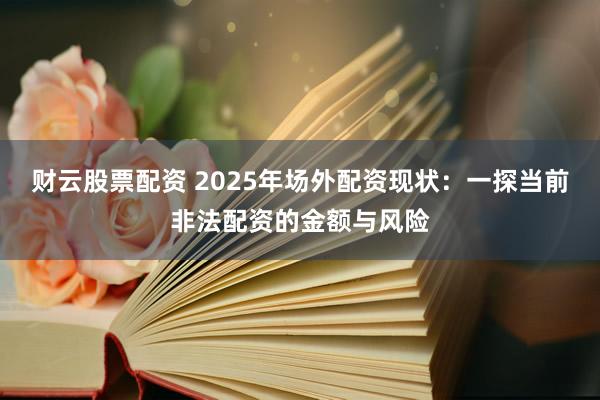 财云股票配资 2025年场外配资现状:一探当前非法配资的金额与风险