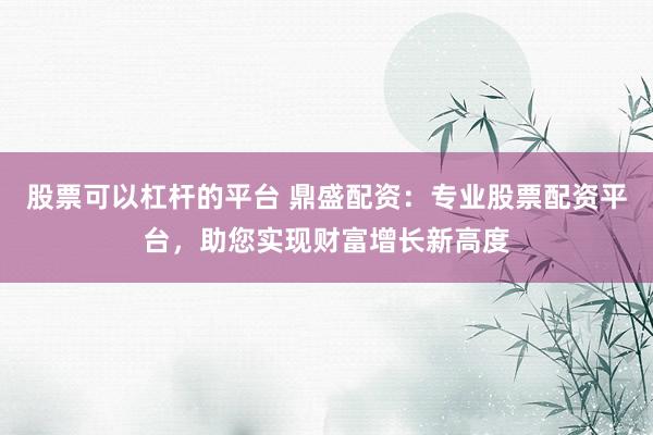 股票可以杠杆的平台 鼎盛配资：专业股票配资平台，助您实现财富增长新高度
