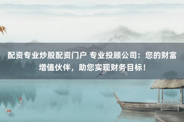 配资专业炒股配资门户 专业投顾公司：您的财富增值伙伴，助您实现财务目标！
