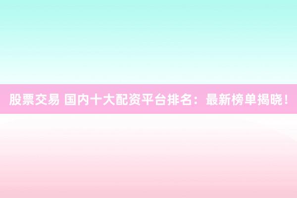 股票交易 国内十大配资平台排名：最新榜单揭晓！