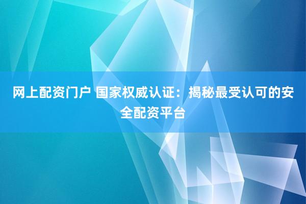 网上配资门户 国家权威认证：揭秘最受认可的安全配资平台