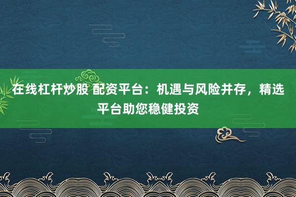 在线杠杆炒股 配资平台：机遇与风险并存，精选平台助您稳健投资