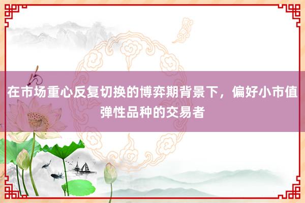 在市场重心反复切换的博弈期背景下，偏好小市值弹性品种的交易者