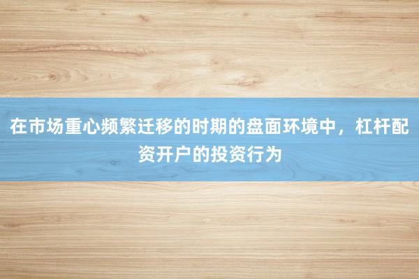 在市场重心频繁迁移的时期的盘面环境中，杠杆配资开户的投资行为