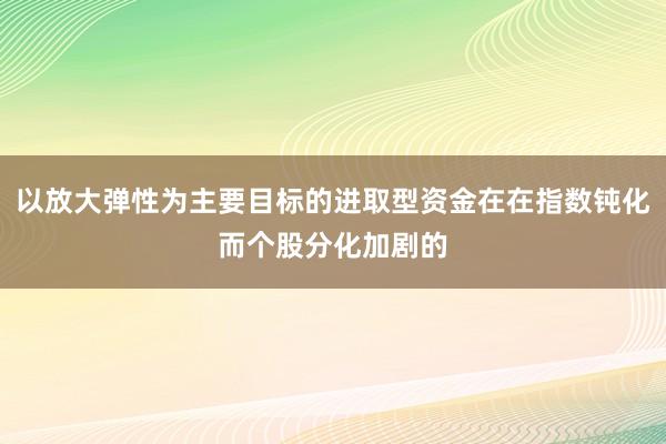 以放大弹性为主要目标的进取型资金在在指数钝化而个股分化加剧的