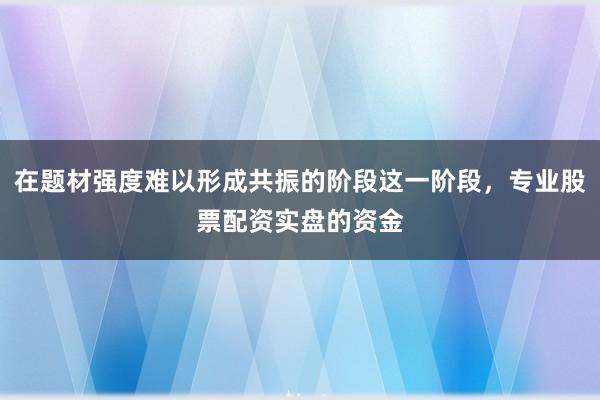 在题材强度难以形成共振的阶段这一阶段,专业股票配资实盘的资金