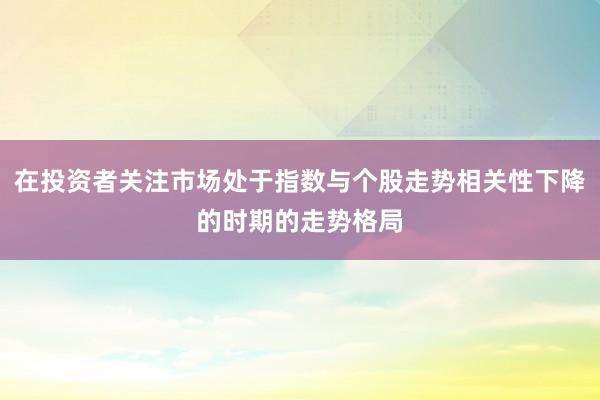 在投资者关注市场处于指数与个股走势相关性下降的时期的走势格局