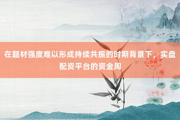 在题材强度难以形成持续共振的时期背景下,实盘配资平台的资金周