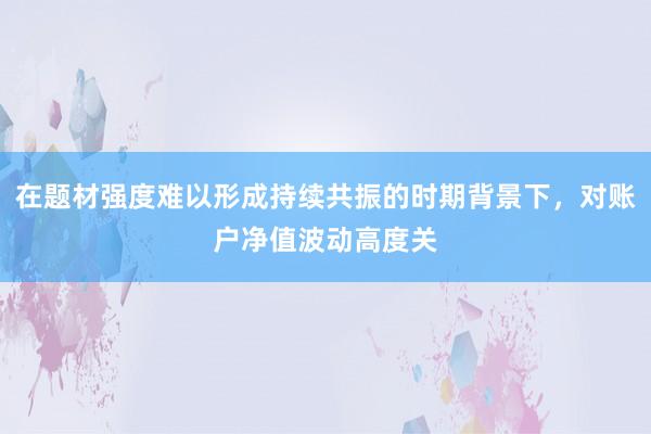 在题材强度难以形成持续共振的时期背景下,对账户净值波动高度关