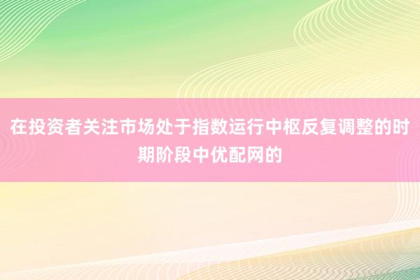 在投资者关注市场处于指数运行中枢反复调整的时期阶段中优配网的