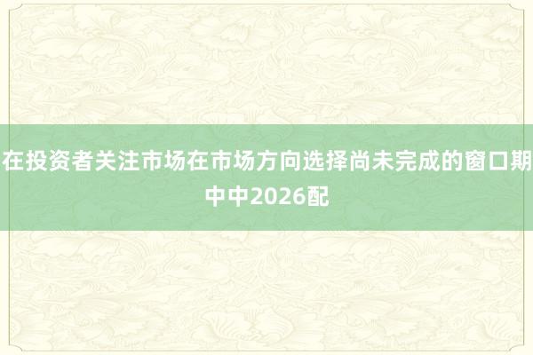 在投资者关注市场在市场方向选择尚未完成的窗口期中中2026配