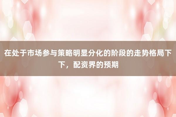 在处于市场参与策略明显分化的阶段的走势格局下下，配资界的预期