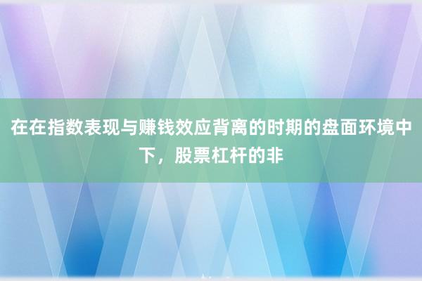 在在指数表现与赚钱效应背离的时期的盘面环境中下，股票杠杆的非