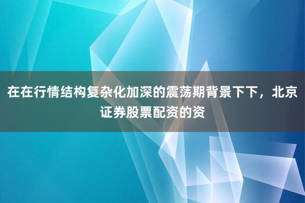 在在行情结构复杂化加深的震荡期背景下下，北京证券股票配资的资