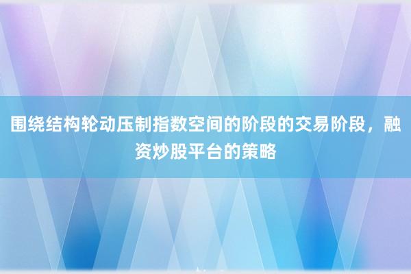 围绕结构轮动压制指数空间的阶段的交易阶段,融资炒股平台的策略