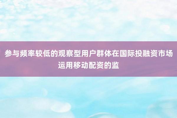 参与频率较低的观察型用户群体在国际投融资市场运用移动配资的监