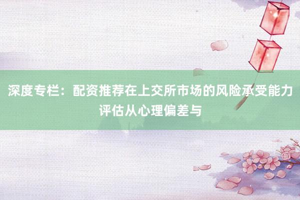 深度专栏：配资推荐在上交所市场的风险承受能力评估从心理偏差与