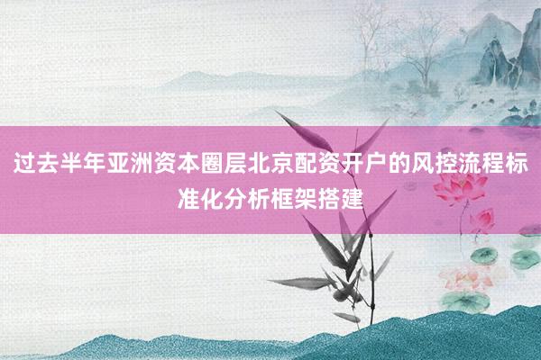 过去半年亚洲资本圈层北京配资开户的风控流程标准化分析框架搭建