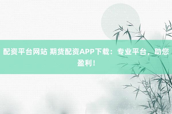 配资平台网站 期货配资APP下载：专业平台，助您盈利！